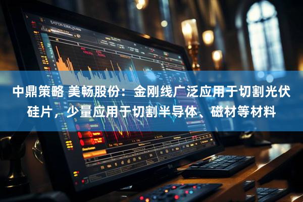 中鼎策略 美畅股份：金刚线广泛应用于切割光伏硅片，少量应用于切割半导体、磁材等材料
