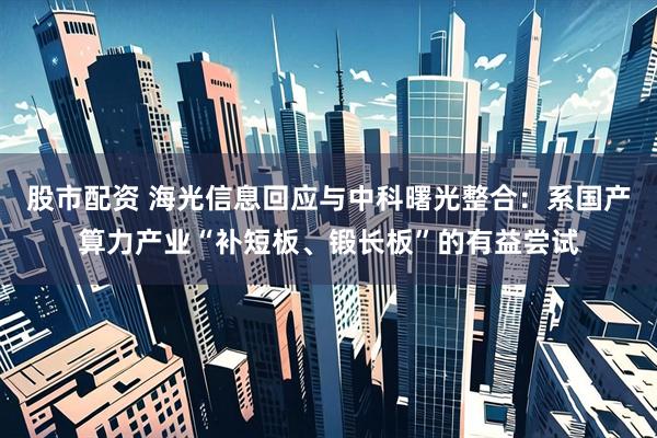 股市配资 海光信息回应与中科曙光整合：系国产算力产业“补短板、锻长板”的有益尝试