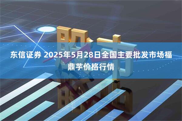 东信证券 2025年5月28日全国主要批发市场福鼎芋价格行情