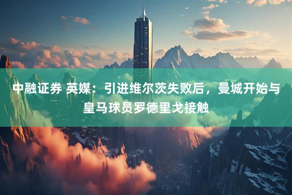中融证券 英媒：引进维尔茨失败后，曼城开始与皇马球员罗德里戈接触