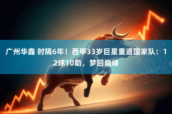 广州华鑫 时隔6年！西甲33岁巨星重返国家队：12球10助，梦回巅峰