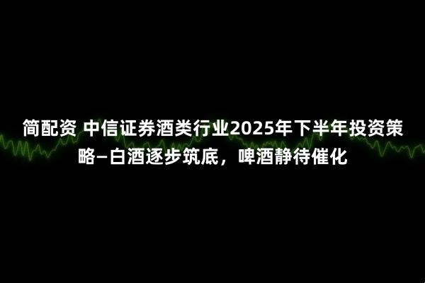 简配资 中信证券酒类行业2025年下半年投资策略—白酒逐步筑底，啤酒静待催化