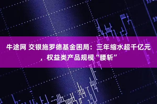 牛途网 交银施罗德基金困局：三年缩水超千亿元，权益类产品规模“腰斩”