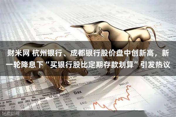 财米网 杭州银行、成都银行股价盘中创新高，新一轮降息下“买银行股比定期存款划算”引发热议