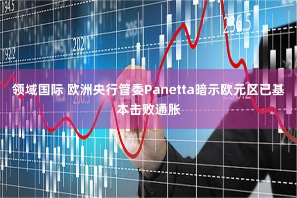 领域国际 欧洲央行管委Panetta暗示欧元区已基本击败通胀