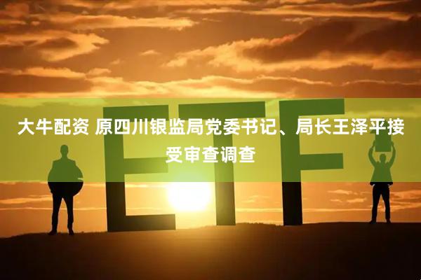 大牛配资 原四川银监局党委书记、局长王泽平接受审查调查