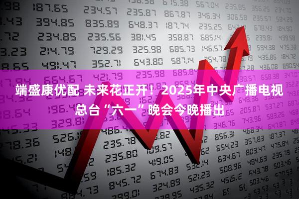 端盛康优配 未来花正开！2025年中央广播电视总台“六一”晚会今晚播出