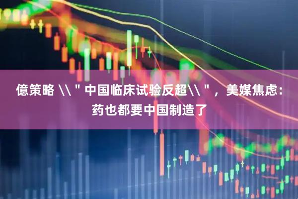 億策略 \＂中国临床试验反超\＂，美媒焦虑：药也都要中国制造了