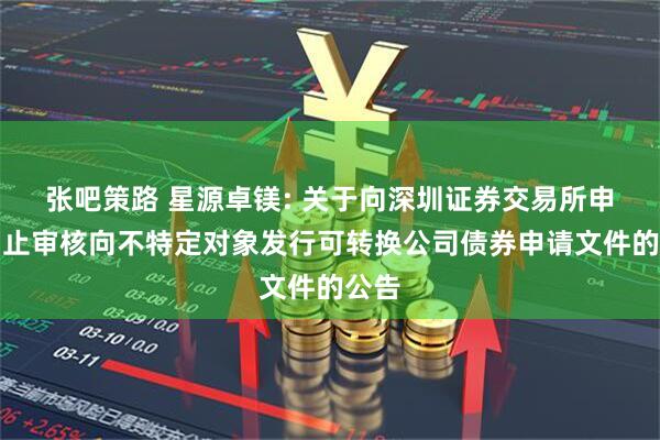 张吧策路 星源卓镁: 关于向深圳证券交易所申请中止审核向不特定对象发行可转换公司债券申请文件的公告