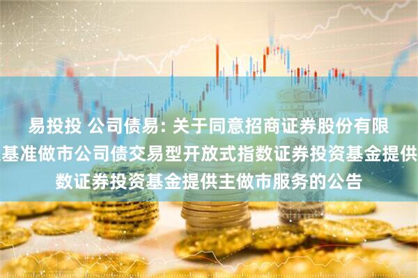 易投投 公司债易: 关于同意招商证券股份有限公司为易方达上证基准做市公司债交易型开放式指数证券投资基金提供主做市服务的公告