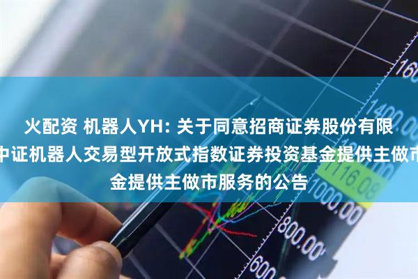 火配资 机器人YH: 关于同意招商证券股份有限公司为银华中证机器人交易型开放式指数证券投资基金提供主做市服务的公告