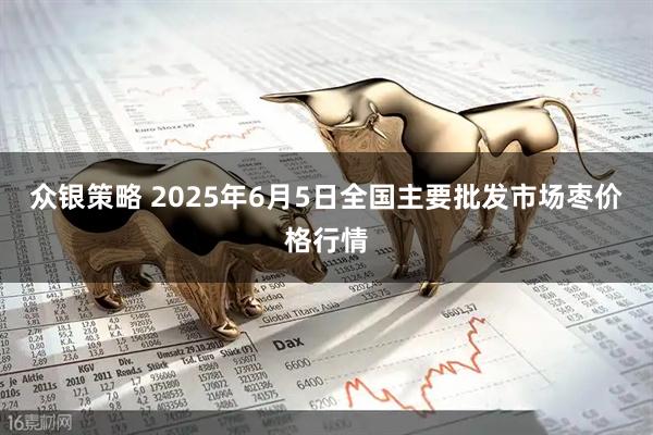 众银策略 2025年6月5日全国主要批发市场枣价格行情