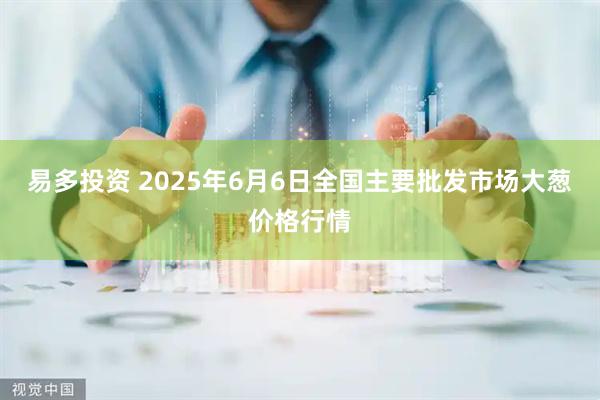 易多投资 2025年6月6日全国主要批发市场大葱价格行情