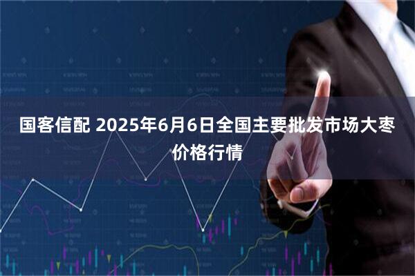 国客信配 2025年6月6日全国主要批发市场大枣价格行情