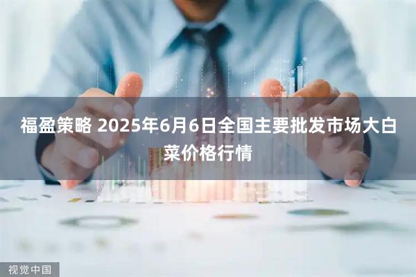福盈策略 2025年6月6日全国主要批发市场大白菜价格行情