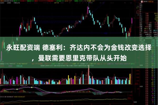 永旺配资端 德塞利：齐达内不会为金钱改变选择，曼联需要恩里克带队从头开始
