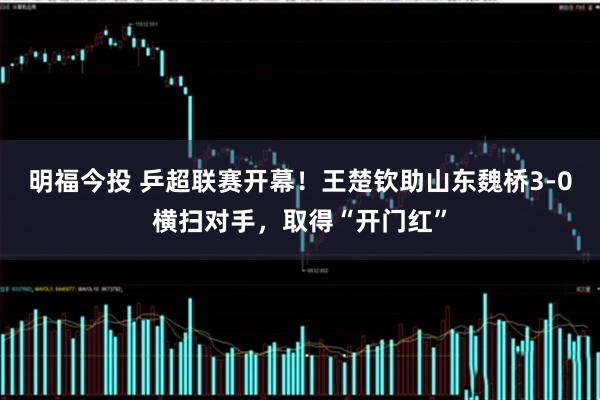 明福今投 乒超联赛开幕！王楚钦助山东魏桥3-0横扫对手，取得“开门红”