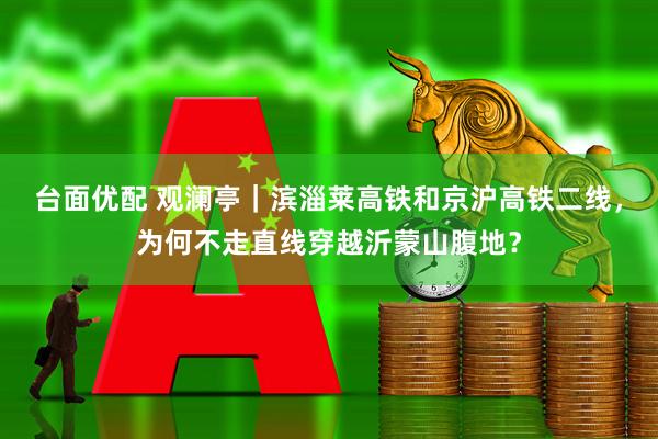 台面优配 观澜亭｜滨淄莱高铁和京沪高铁二线，为何不走直线穿越沂蒙山腹地？