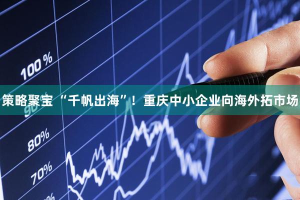 策略聚宝 “千帆出海”！重庆中小企业向海外拓市场