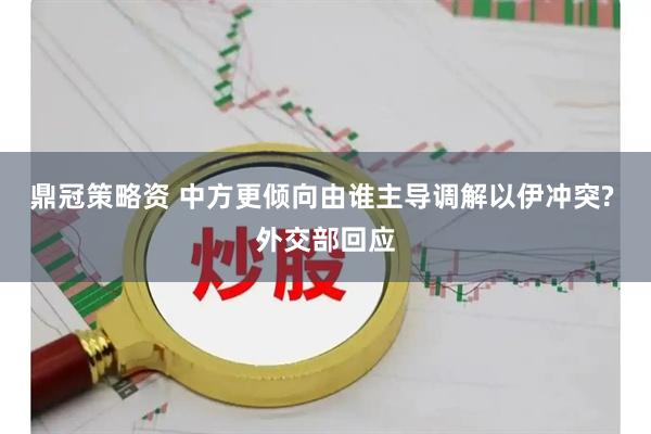 鼎冠策略资 中方更倾向由谁主导调解以伊冲突? 外交部回应