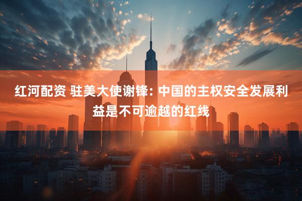 红河配资 驻美大使谢锋: 中国的主权安全发展利益是不可逾越的红线