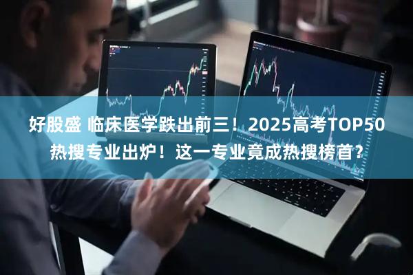 好股盛 临床医学跌出前三！2025高考TOP50热搜专业出炉！这一专业竟成热搜榜首？