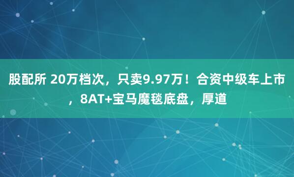 股配所 20万档次，只卖9.97万！合资中级车上市，8AT+宝马魔毯底盘，厚道