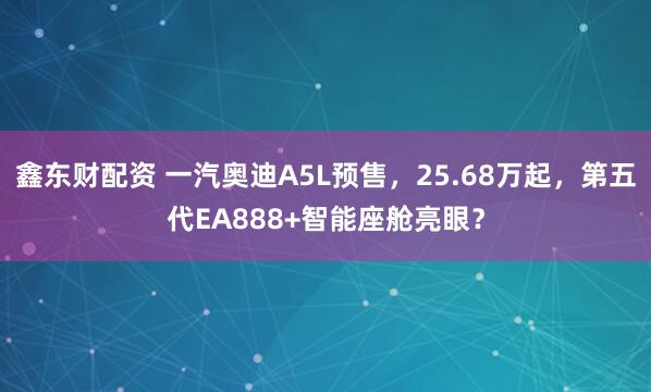 鑫东财配资 一汽奥迪A5L预售，25.68万起，第五代EA888+智能座舱亮眼？