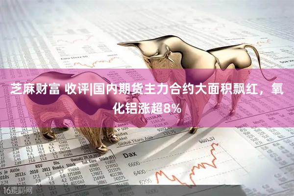 芝麻财富 收评|国内期货主力合约大面积飘红，氧化铝涨超8%