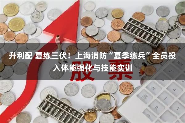 升利配 夏练三伏！上海消防“夏季练兵”全员投入体能强化与技能实训