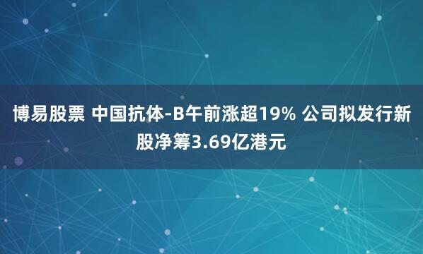 博易股票 中国抗体-B午前涨超19% 公司拟发行新股净筹3.69亿港元