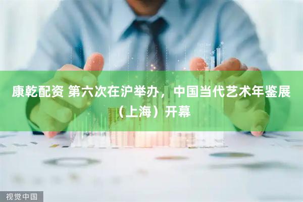康乾配资 第六次在沪举办，中国当代艺术年鉴展（上海）开幕