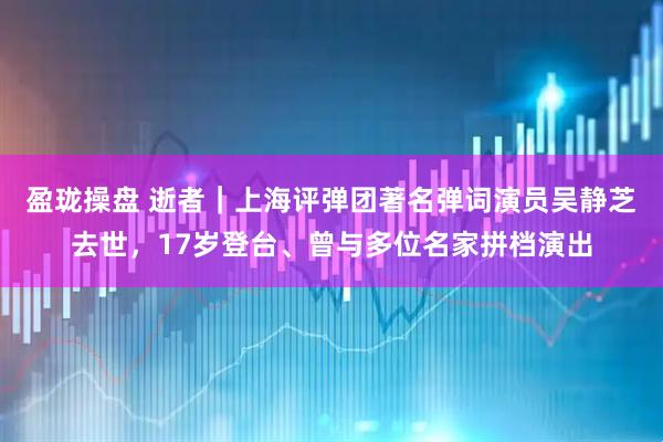 盈珑操盘 逝者｜上海评弹团著名弹词演员吴静芝去世，17岁登台、曾与多位名家拼档演出
