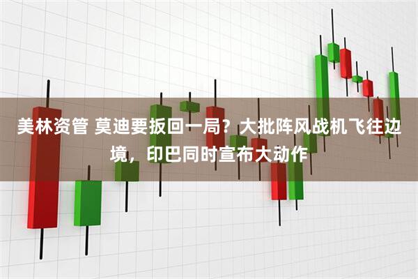 美林资管 莫迪要扳回一局？大批阵风战机飞往边境，印巴同时宣布大动作