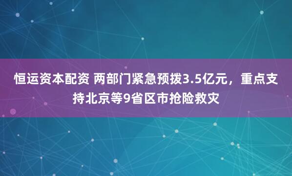 恒运资本配资 两部门紧急预拨3.5亿元，重点支持北京等9省区市抢险救灾