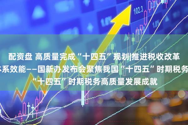 配资盘 高质量完成“十四五”规划|推进税收改革发展 提升治理体系效能——国新办发布会聚焦我国“十四五”时期税务高质量发展成就