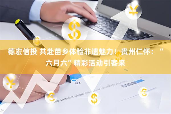 德宏信投 共赴苗乡体验非遗魅力！贵州仁怀：“六月六”精彩活动引客来