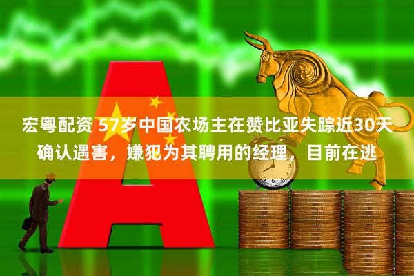 宏粤配资 57岁中国农场主在赞比亚失踪近30天确认遇害，嫌犯为其聘用的经理，目前在逃