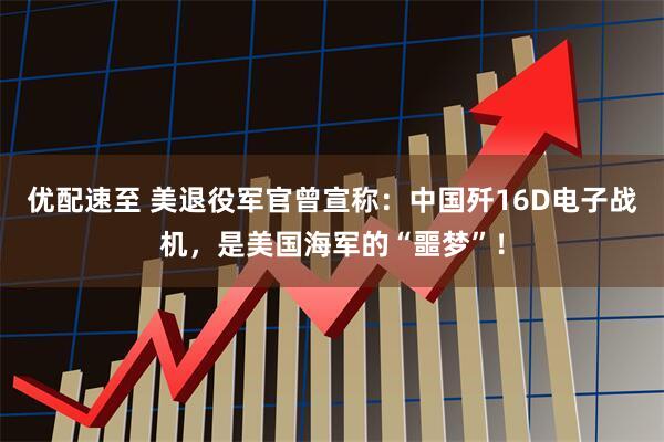 优配速至 美退役军官曾宣称：中国歼16D电子战机，是美国海军的“噩梦”！