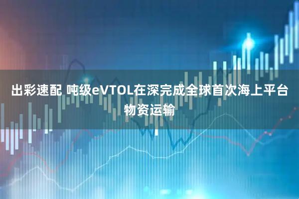 出彩速配 吨级eVTOL在深完成全球首次海上平台物资运输