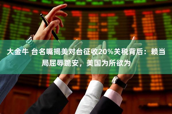 大金牛 台名嘴揭美对台征收20%关税背后：赖当局屈辱跪安，美国为所欲为