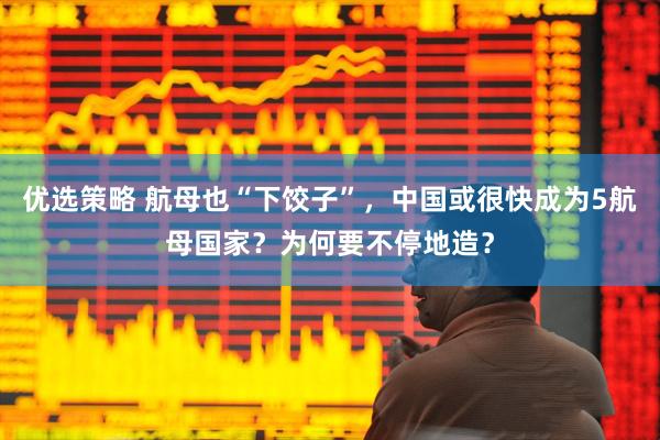 优选策略 航母也“下饺子”，中国或很快成为5航母国家？为何要不停地造？