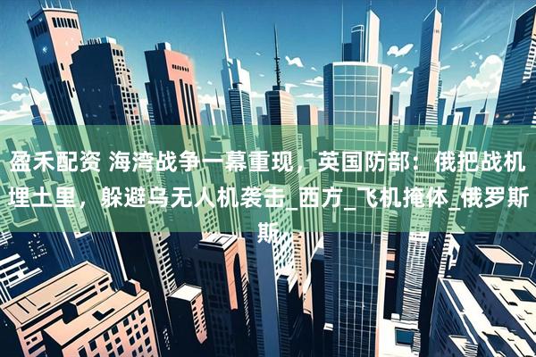 盈禾配资 海湾战争一幕重现，英国防部：俄把战机埋土里，躲避乌无人机袭击_西方_飞机掩体_俄罗斯