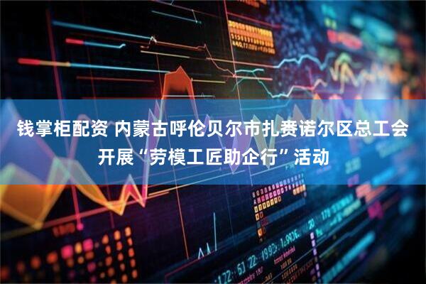 钱掌柜配资 内蒙古呼伦贝尔市扎赉诺尔区总工会开展“劳模工匠助企行”活动