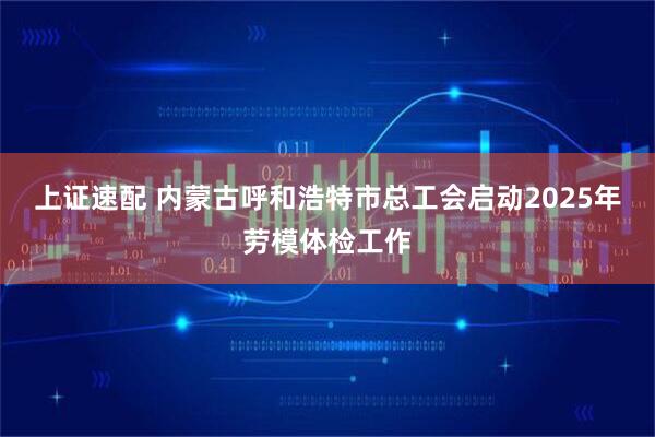 上证速配 内蒙古呼和浩特市总工会启动2025年劳模体检工作