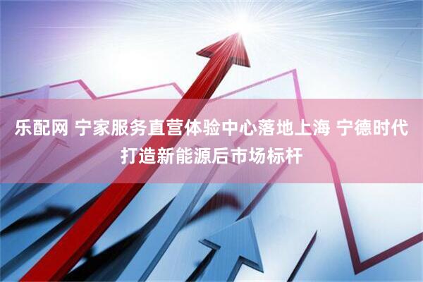 乐配网 宁家服务直营体验中心落地上海 宁德时代打造新能源后市场标杆