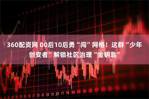 360配资网 00后10后勇“闯”网格！这群“少年创变者”解锁社区治理“金钥匙”