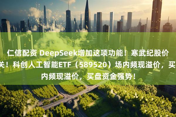 仁信配资 DeepSeek增加这项功能！寒武纪股价迈向千元大关！科创人工智能ETF（589520）场内频现溢价，买盘资金强势！