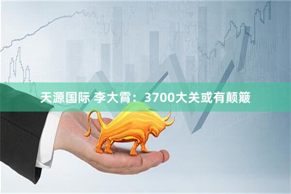 天源国际 李大霄：3700大关或有颠簸