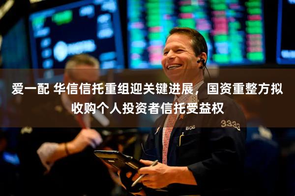 爱一配 华信信托重组迎关键进展，国资重整方拟收购个人投资者信托受益权